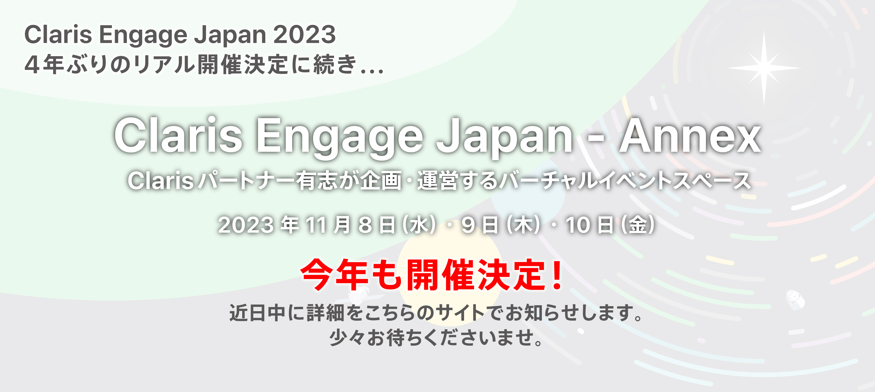 Claris Engage Japan 2023　4年ぶりのリアル開催決定！　Claris Engage Japan - Annex／Claris パートナー有志が企画・運営するバーチャルイベントスペース　2023年11月8日（水）・9日（木）・10日（金）今年も開催決定！近日中に詳細をこちらのサイトでお知らせします。少々お待ちくださいませ。